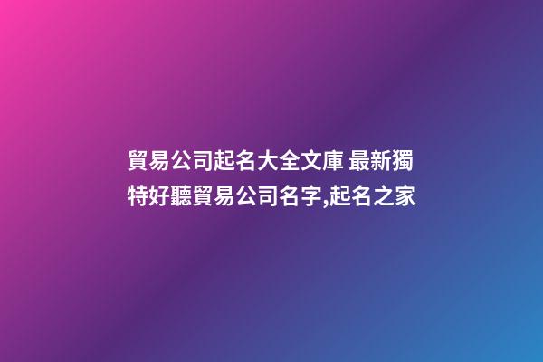 貿易公司起名大全文庫 最新獨特好聽貿易公司名字,起名之家-第1張-公司起名-玄機派